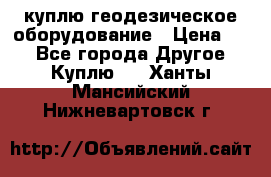 куплю геодезическое оборудование › Цена ­ - - Все города Другое » Куплю   . Ханты-Мансийский,Нижневартовск г.